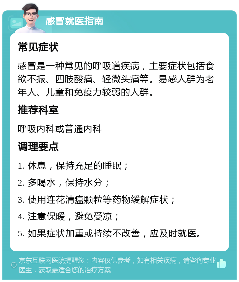 感冒就医指南 常见症状 感冒是一种常见的呼吸道疾病，主要症状包括食欲不振、四肢酸痛、轻微头痛等。易感人群为老年人、儿童和免疫力较弱的人群。 推荐科室 呼吸内科或普通内科 调理要点 1. 休息，保持充足的睡眠； 2. 多喝水，保持水分； 3. 使用连花清瘟颗粒等药物缓解症状； 4. 注意保暖，避免受凉； 5. 如果症状加重或持续不改善，应及时就医。