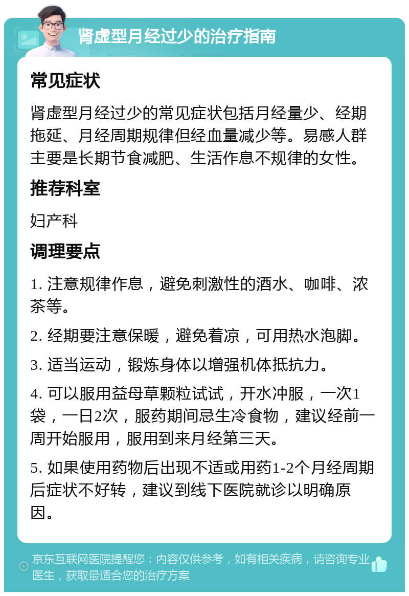 肾虚型月经过少的治疗指南 常见症状 肾虚型月经过少的常见症状包括月经量少、经期拖延、月经周期规律但经血量减少等。易感人群主要是长期节食减肥、生活作息不规律的女性。 推荐科室 妇产科 调理要点 1. 注意规律作息，避免刺激性的酒水、咖啡、浓茶等。 2. 经期要注意保暖，避免着凉，可用热水泡脚。 3. 适当运动，锻炼身体以增强机体抵抗力。 4. 可以服用益母草颗粒试试，开水冲服，一次1袋，一日2次，服药期间忌生冷食物，建议经前一周开始服用，服用到来月经第三天。 5. 如果使用药物后出现不适或用药1-2个月经周期后症状不好转，建议到线下医院就诊以明确原因。