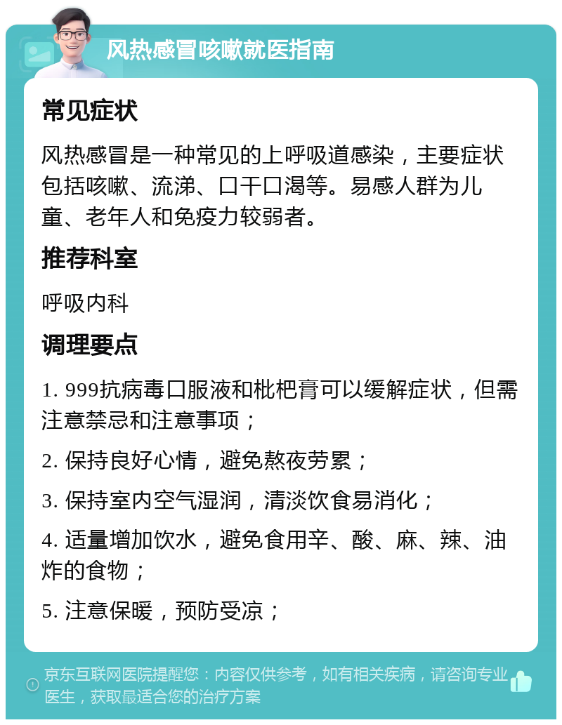 风热感冒咳嗽就医指南 常见症状 风热感冒是一种常见的上呼吸道感染，主要症状包括咳嗽、流涕、口干口渴等。易感人群为儿童、老年人和免疫力较弱者。 推荐科室 呼吸内科 调理要点 1. 999抗病毒口服液和枇杷膏可以缓解症状，但需注意禁忌和注意事项； 2. 保持良好心情，避免熬夜劳累； 3. 保持室内空气湿润，清淡饮食易消化； 4. 适量增加饮水，避免食用辛、酸、麻、辣、油炸的食物； 5. 注意保暖，预防受凉；