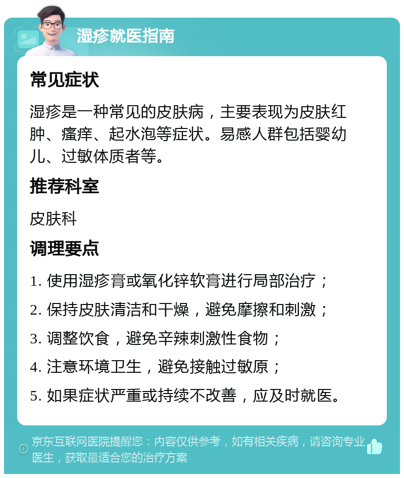 湿疹就医指南 常见症状 湿疹是一种常见的皮肤病，主要表现为皮肤红肿、瘙痒、起水泡等症状。易感人群包括婴幼儿、过敏体质者等。 推荐科室 皮肤科 调理要点 1. 使用湿疹膏或氧化锌软膏进行局部治疗； 2. 保持皮肤清洁和干燥，避免摩擦和刺激； 3. 调整饮食，避免辛辣刺激性食物； 4. 注意环境卫生，避免接触过敏原； 5. 如果症状严重或持续不改善，应及时就医。