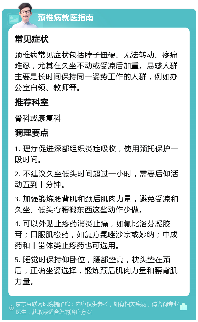 颈椎病就医指南 常见症状 颈椎病常见症状包括脖子僵硬、无法转动、疼痛难忍，尤其在久坐不动或受凉后加重。易感人群主要是长时间保持同一姿势工作的人群，例如办公室白领、教师等。 推荐科室 骨科或康复科 调理要点 1. 理疗促进深部组织炎症吸收，使用颈托保护一段时间。 2. 不建议久坐低头时间超过一小时，需要后仰活动五到十分钟。 3. 加强锻炼腰背肌和颈后肌肉力量，避免受凉和久坐、低头弯腰搬东西这些动作少做。 4. 可以外贴止疼药消炎止痛，如氟比洛芬凝胶膏；口服肌松药，如复方氯唑沙宗或妙纳；中成药和非甾体类止疼药也可选用。 5. 睡觉时保持仰卧位，腰部垫高，枕头垫在颈后，正确坐姿选择，锻炼颈后肌肉力量和腰背肌力量。