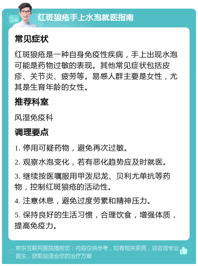 红斑狼疮手上水泡就医指南 常见症状 红斑狼疮是一种自身免疫性疾病，手上出现水泡可能是药物过敏的表现。其他常见症状包括皮疹、关节炎、疲劳等。易感人群主要是女性，尤其是生育年龄的女性。 推荐科室 风湿免疫科 调理要点 1. 停用可疑药物，避免再次过敏。 2. 观察水泡变化，若有恶化趋势应及时就医。 3. 继续按医嘱服用甲泼尼龙、贝利尤单抗等药物，控制红斑狼疮的活动性。 4. 注意休息，避免过度劳累和精神压力。 5. 保持良好的生活习惯，合理饮食，增强体质，提高免疫力。