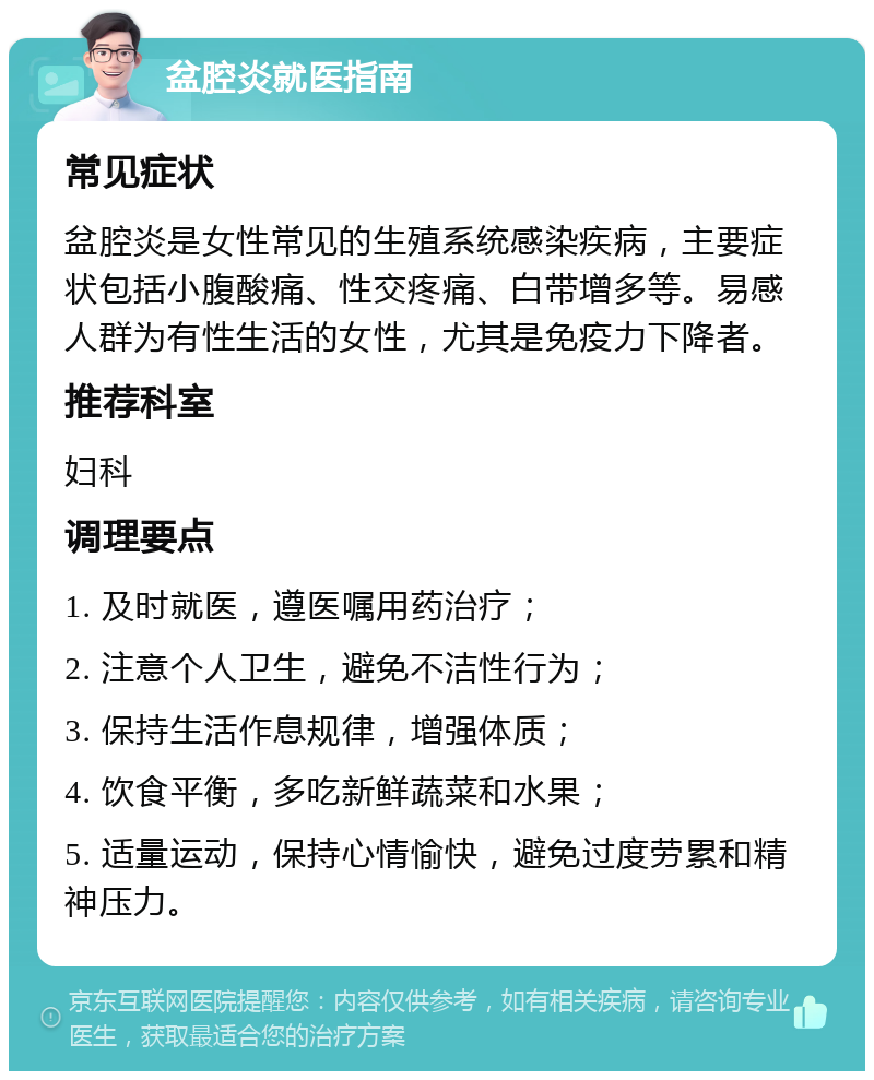 盆腔炎就医指南 常见症状 盆腔炎是女性常见的生殖系统感染疾病，主要症状包括小腹酸痛、性交疼痛、白带增多等。易感人群为有性生活的女性，尤其是免疫力下降者。 推荐科室 妇科 调理要点 1. 及时就医，遵医嘱用药治疗； 2. 注意个人卫生，避免不洁性行为； 3. 保持生活作息规律，增强体质； 4. 饮食平衡，多吃新鲜蔬菜和水果； 5. 适量运动，保持心情愉快，避免过度劳累和精神压力。