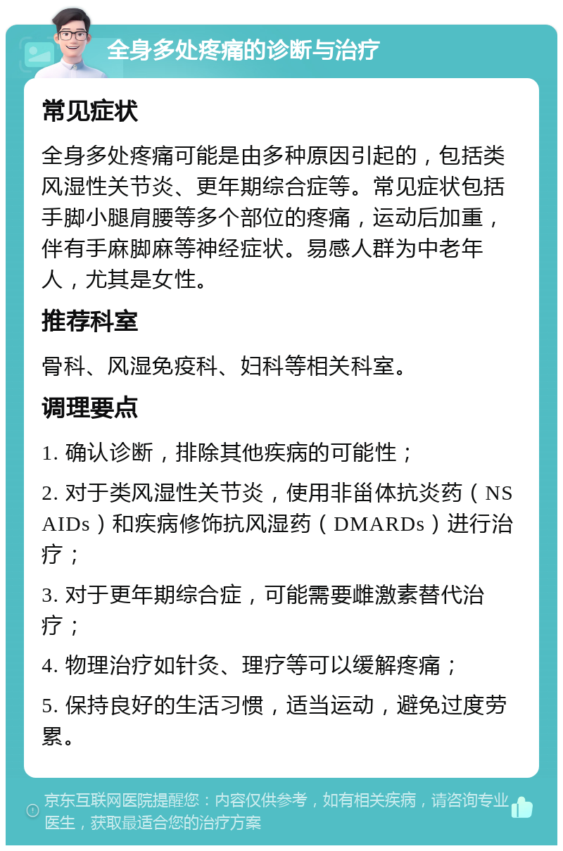 全身多处疼痛的诊断与治疗 常见症状 全身多处疼痛可能是由多种原因引起的，包括类风湿性关节炎、更年期综合症等。常见症状包括手脚小腿肩腰等多个部位的疼痛，运动后加重，伴有手麻脚麻等神经症状。易感人群为中老年人，尤其是女性。 推荐科室 骨科、风湿免疫科、妇科等相关科室。 调理要点 1. 确认诊断，排除其他疾病的可能性； 2. 对于类风湿性关节炎，使用非甾体抗炎药（NSAIDs）和疾病修饰抗风湿药（DMARDs）进行治疗； 3. 对于更年期综合症，可能需要雌激素替代治疗； 4. 物理治疗如针灸、理疗等可以缓解疼痛； 5. 保持良好的生活习惯，适当运动，避免过度劳累。