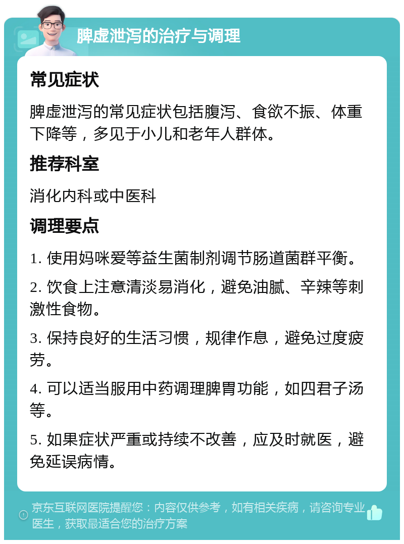 脾虚泄泻的治疗与调理 常见症状 脾虚泄泻的常见症状包括腹泻、食欲不振、体重下降等，多见于小儿和老年人群体。 推荐科室 消化内科或中医科 调理要点 1. 使用妈咪爱等益生菌制剂调节肠道菌群平衡。 2. 饮食上注意清淡易消化，避免油腻、辛辣等刺激性食物。 3. 保持良好的生活习惯，规律作息，避免过度疲劳。 4. 可以适当服用中药调理脾胃功能，如四君子汤等。 5. 如果症状严重或持续不改善，应及时就医，避免延误病情。