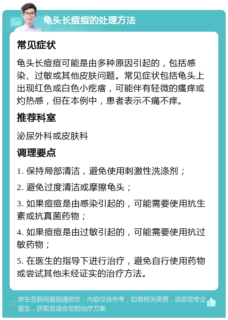 龟头长痘痘的处理方法 常见症状 龟头长痘痘可能是由多种原因引起的，包括感染、过敏或其他皮肤问题。常见症状包括龟头上出现红色或白色小疙瘩，可能伴有轻微的瘙痒或灼热感，但在本例中，患者表示不痛不痒。 推荐科室 泌尿外科或皮肤科 调理要点 1. 保持局部清洁，避免使用刺激性洗涤剂； 2. 避免过度清洁或摩擦龟头； 3. 如果痘痘是由感染引起的，可能需要使用抗生素或抗真菌药物； 4. 如果痘痘是由过敏引起的，可能需要使用抗过敏药物； 5. 在医生的指导下进行治疗，避免自行使用药物或尝试其他未经证实的治疗方法。