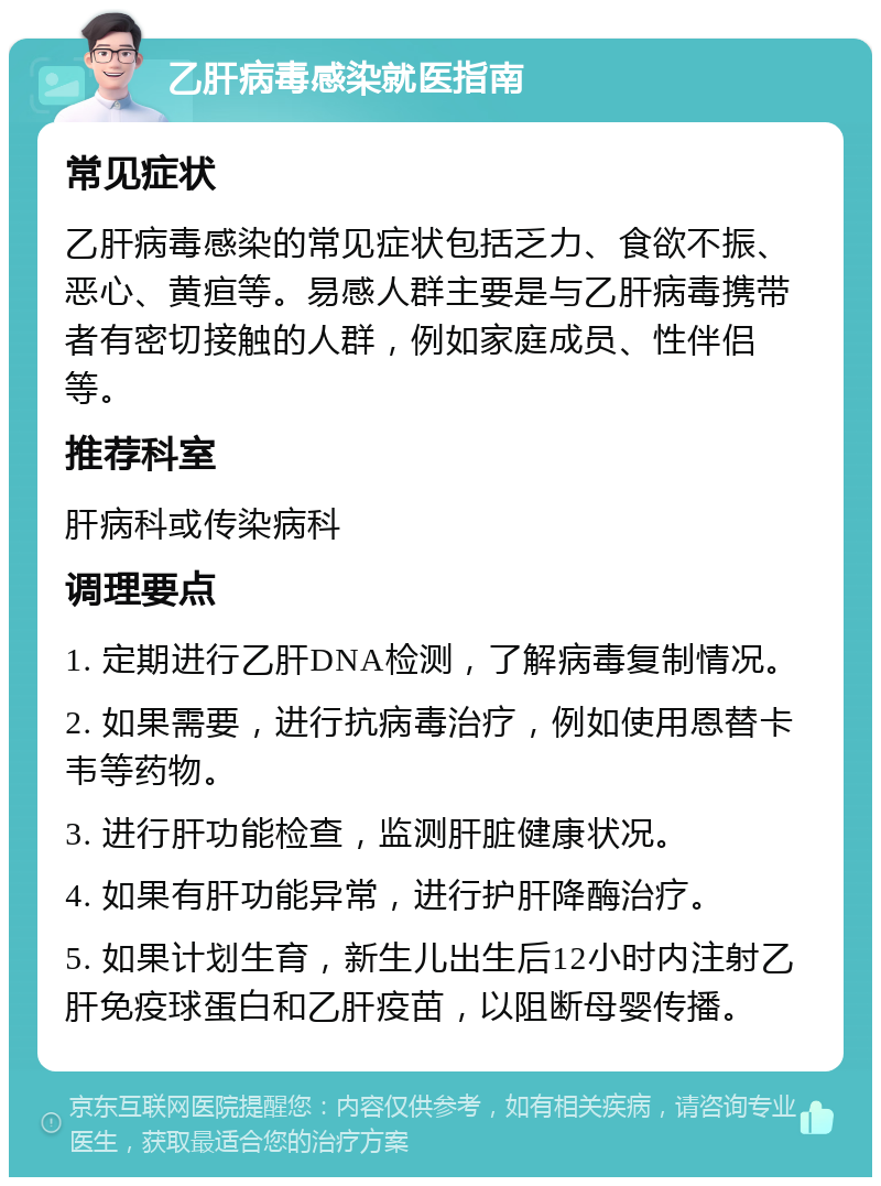 乙肝病毒感染就医指南 常见症状 乙肝病毒感染的常见症状包括乏力、食欲不振、恶心、黄疸等。易感人群主要是与乙肝病毒携带者有密切接触的人群，例如家庭成员、性伴侣等。 推荐科室 肝病科或传染病科 调理要点 1. 定期进行乙肝DNA检测，了解病毒复制情况。 2. 如果需要，进行抗病毒治疗，例如使用恩替卡韦等药物。 3. 进行肝功能检查，监测肝脏健康状况。 4. 如果有肝功能异常，进行护肝降酶治疗。 5. 如果计划生育，新生儿出生后12小时内注射乙肝免疫球蛋白和乙肝疫苗，以阻断母婴传播。