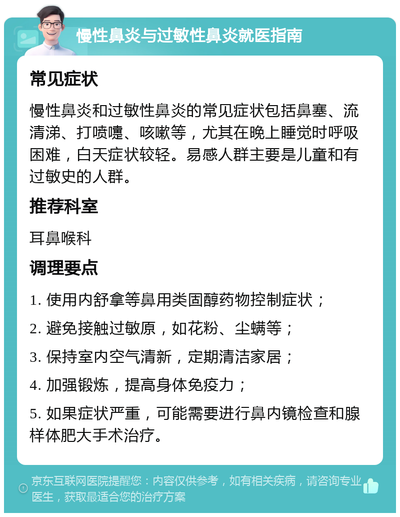 慢性鼻炎与过敏性鼻炎就医指南 常见症状 慢性鼻炎和过敏性鼻炎的常见症状包括鼻塞、流清涕、打喷嚏、咳嗽等，尤其在晚上睡觉时呼吸困难，白天症状较轻。易感人群主要是儿童和有过敏史的人群。 推荐科室 耳鼻喉科 调理要点 1. 使用内舒拿等鼻用类固醇药物控制症状； 2. 避免接触过敏原，如花粉、尘螨等； 3. 保持室内空气清新，定期清洁家居； 4. 加强锻炼，提高身体免疫力； 5. 如果症状严重，可能需要进行鼻内镜检查和腺样体肥大手术治疗。