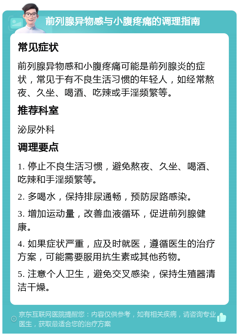 前列腺异物感与小腹疼痛的调理指南 常见症状 前列腺异物感和小腹疼痛可能是前列腺炎的症状，常见于有不良生活习惯的年轻人，如经常熬夜、久坐、喝酒、吃辣或手淫频繁等。 推荐科室 泌尿外科 调理要点 1. 停止不良生活习惯，避免熬夜、久坐、喝酒、吃辣和手淫频繁等。 2. 多喝水，保持排尿通畅，预防尿路感染。 3. 增加运动量，改善血液循环，促进前列腺健康。 4. 如果症状严重，应及时就医，遵循医生的治疗方案，可能需要服用抗生素或其他药物。 5. 注意个人卫生，避免交叉感染，保持生殖器清洁干燥。