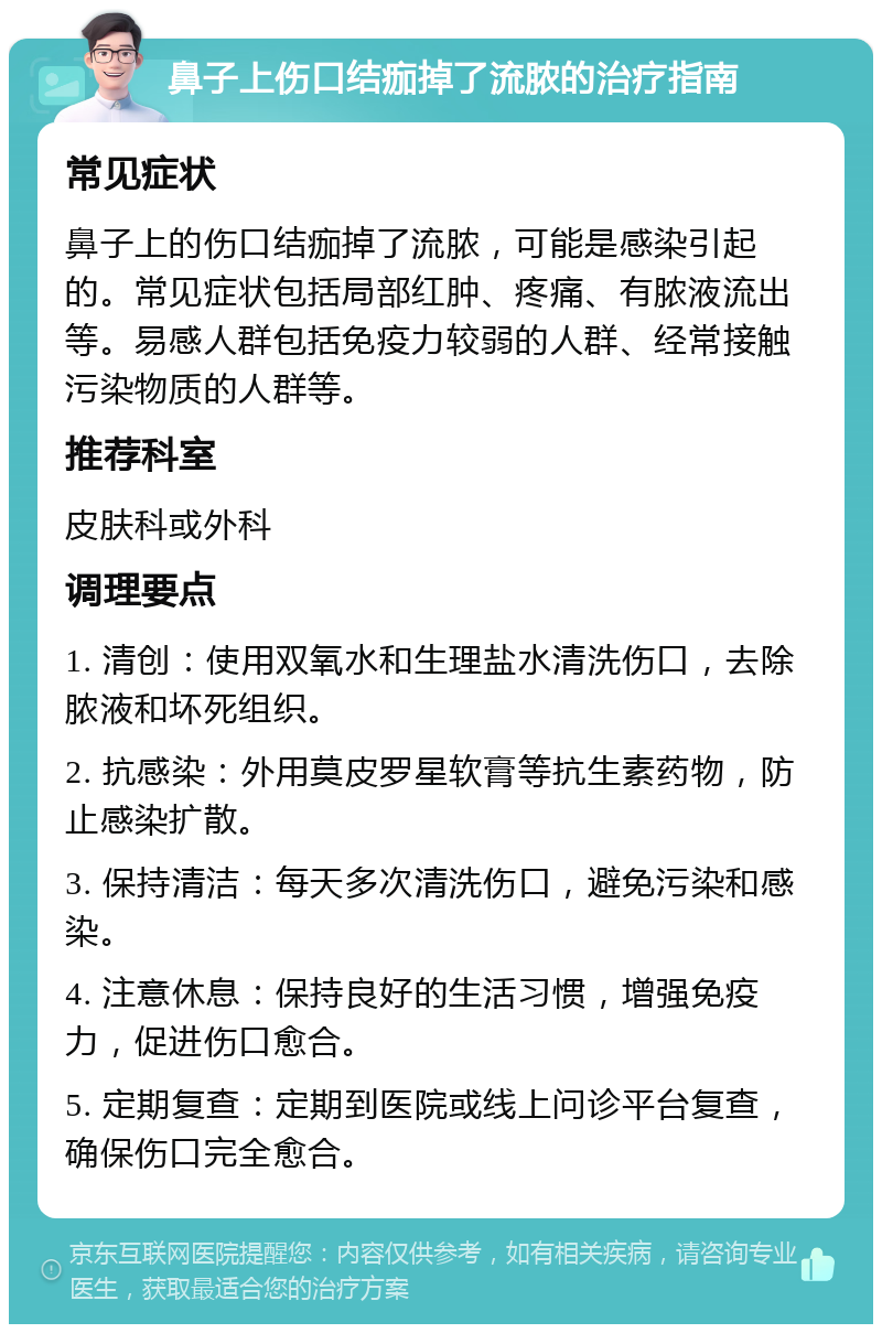 鼻子上伤口结痂掉了流脓的治疗指南 常见症状 鼻子上的伤口结痂掉了流脓，可能是感染引起的。常见症状包括局部红肿、疼痛、有脓液流出等。易感人群包括免疫力较弱的人群、经常接触污染物质的人群等。 推荐科室 皮肤科或外科 调理要点 1. 清创：使用双氧水和生理盐水清洗伤口，去除脓液和坏死组织。 2. 抗感染：外用莫皮罗星软膏等抗生素药物，防止感染扩散。 3. 保持清洁：每天多次清洗伤口，避免污染和感染。 4. 注意休息：保持良好的生活习惯，增强免疫力，促进伤口愈合。 5. 定期复查：定期到医院或线上问诊平台复查，确保伤口完全愈合。