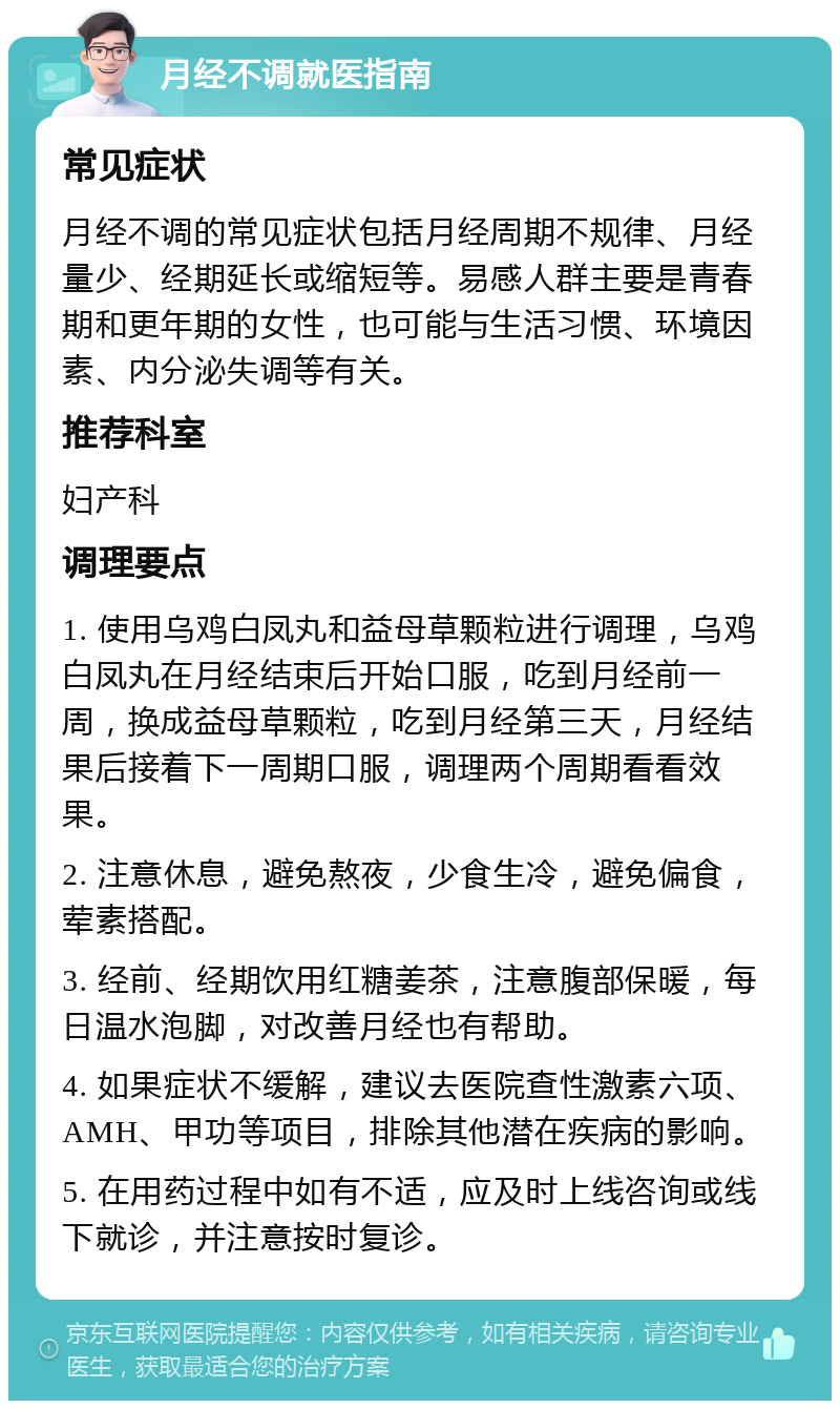 月经不调就医指南 常见症状 月经不调的常见症状包括月经周期不规律、月经量少、经期延长或缩短等。易感人群主要是青春期和更年期的女性，也可能与生活习惯、环境因素、内分泌失调等有关。 推荐科室 妇产科 调理要点 1. 使用乌鸡白凤丸和益母草颗粒进行调理，乌鸡白凤丸在月经结束后开始口服，吃到月经前一周，换成益母草颗粒，吃到月经第三天，月经结果后接着下一周期口服，调理两个周期看看效果。 2. 注意休息，避免熬夜，少食生冷，避免偏食，荤素搭配。 3. 经前、经期饮用红糖姜茶，注意腹部保暖，每日温水泡脚，对改善月经也有帮助。 4. 如果症状不缓解，建议去医院查性激素六项、AMH、甲功等项目，排除其他潜在疾病的影响。 5. 在用药过程中如有不适，应及时上线咨询或线下就诊，并注意按时复诊。