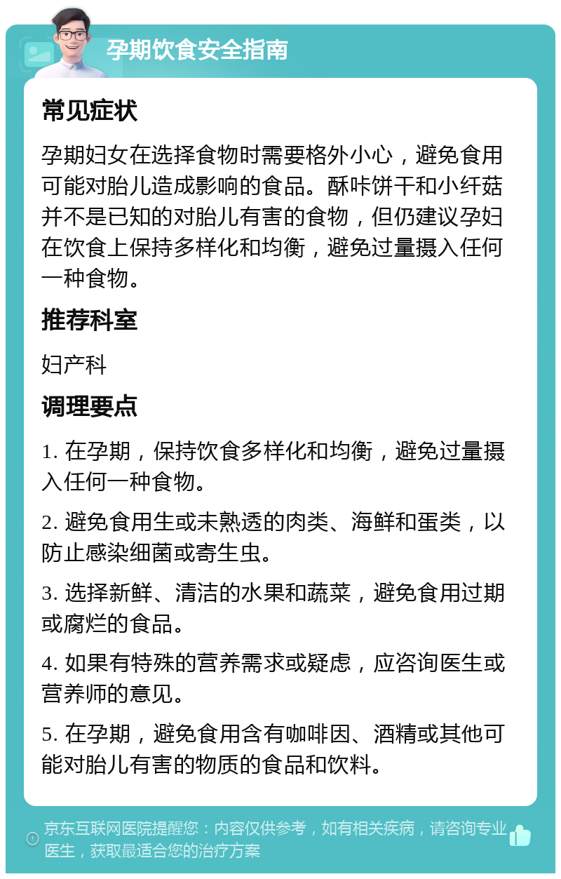 孕期饮食安全指南 常见症状 孕期妇女在选择食物时需要格外小心，避免食用可能对胎儿造成影响的食品。酥咔饼干和小纤菇并不是已知的对胎儿有害的食物，但仍建议孕妇在饮食上保持多样化和均衡，避免过量摄入任何一种食物。 推荐科室 妇产科 调理要点 1. 在孕期，保持饮食多样化和均衡，避免过量摄入任何一种食物。 2. 避免食用生或未熟透的肉类、海鲜和蛋类，以防止感染细菌或寄生虫。 3. 选择新鲜、清洁的水果和蔬菜，避免食用过期或腐烂的食品。 4. 如果有特殊的营养需求或疑虑，应咨询医生或营养师的意见。 5. 在孕期，避免食用含有咖啡因、酒精或其他可能对胎儿有害的物质的食品和饮料。