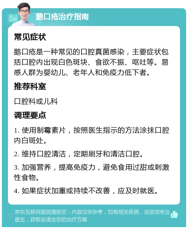 鹅口疮治疗指南 常见症状 鹅口疮是一种常见的口腔真菌感染，主要症状包括口腔内出现白色斑块、食欲不振、呕吐等。易感人群为婴幼儿、老年人和免疫力低下者。 推荐科室 口腔科或儿科 调理要点 1. 使用制霉素片，按照医生指示的方法涂抹口腔内白斑处。 2. 维持口腔清洁，定期刷牙和清洁口腔。 3. 加强营养，提高免疫力，避免食用过甜或刺激性食物。 4. 如果症状加重或持续不改善，应及时就医。