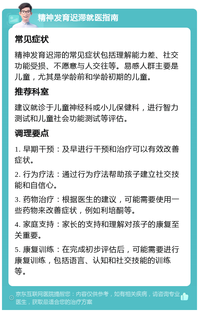 精神发育迟滞就医指南 常见症状 精神发育迟滞的常见症状包括理解能力差、社交功能受损、不愿意与人交往等。易感人群主要是儿童，尤其是学龄前和学龄初期的儿童。 推荐科室 建议就诊于儿童神经科或小儿保健科，进行智力测试和儿童社会功能测试等评估。 调理要点 1. 早期干预：及早进行干预和治疗可以有效改善症状。 2. 行为疗法：通过行为疗法帮助孩子建立社交技能和自信心。 3. 药物治疗：根据医生的建议，可能需要使用一些药物来改善症状，例如利培酮等。 4. 家庭支持：家长的支持和理解对孩子的康复至关重要。 5. 康复训练：在完成初步评估后，可能需要进行康复训练，包括语言、认知和社交技能的训练等。