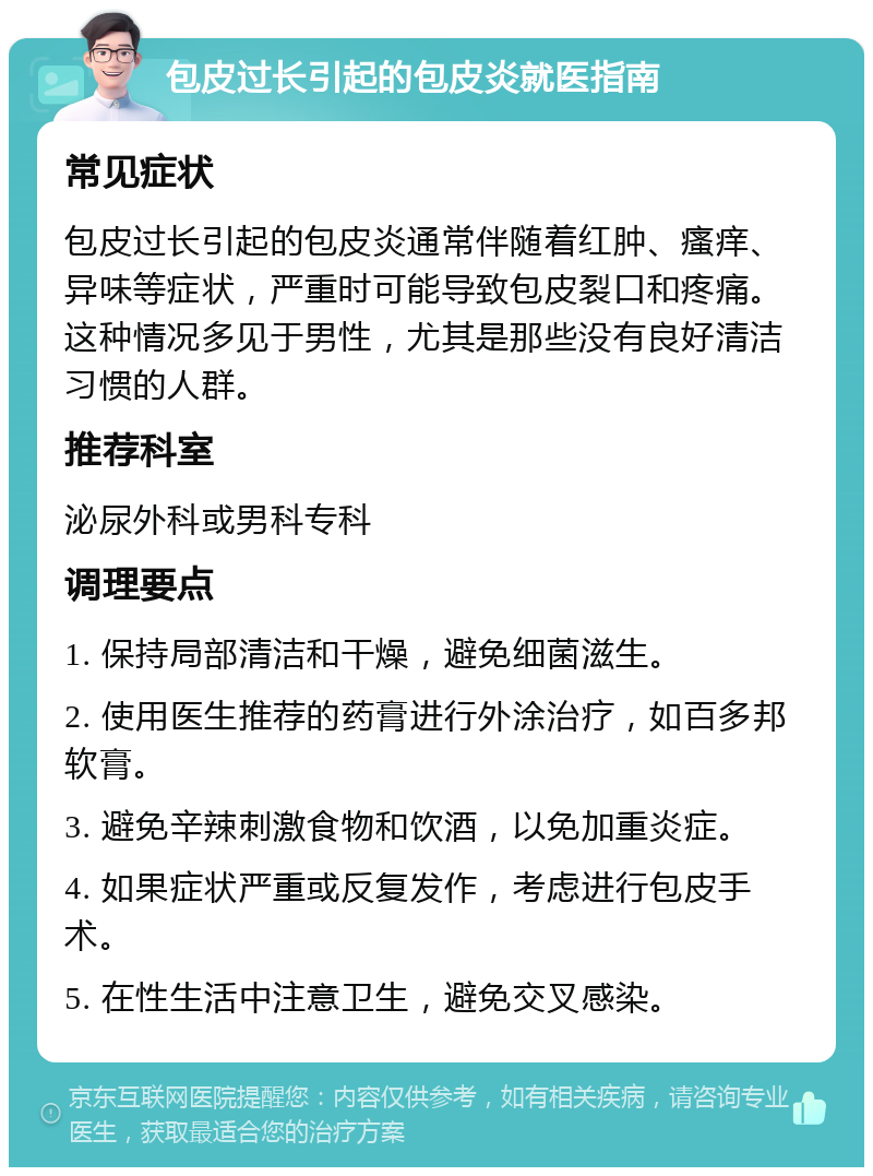 包皮过长引起的包皮炎就医指南 常见症状 包皮过长引起的包皮炎通常伴随着红肿、瘙痒、异味等症状，严重时可能导致包皮裂口和疼痛。这种情况多见于男性，尤其是那些没有良好清洁习惯的人群。 推荐科室 泌尿外科或男科专科 调理要点 1. 保持局部清洁和干燥，避免细菌滋生。 2. 使用医生推荐的药膏进行外涂治疗，如百多邦软膏。 3. 避免辛辣刺激食物和饮酒，以免加重炎症。 4. 如果症状严重或反复发作，考虑进行包皮手术。 5. 在性生活中注意卫生，避免交叉感染。