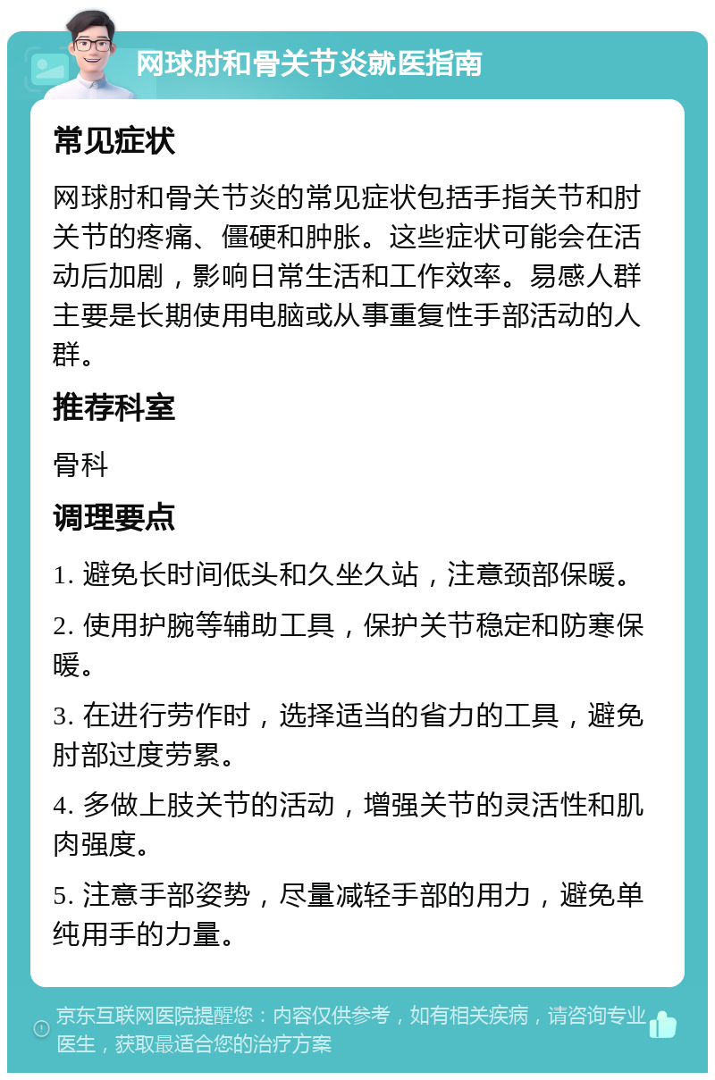 网球肘和骨关节炎就医指南 常见症状 网球肘和骨关节炎的常见症状包括手指关节和肘关节的疼痛、僵硬和肿胀。这些症状可能会在活动后加剧，影响日常生活和工作效率。易感人群主要是长期使用电脑或从事重复性手部活动的人群。 推荐科室 骨科 调理要点 1. 避免长时间低头和久坐久站，注意颈部保暖。 2. 使用护腕等辅助工具，保护关节稳定和防寒保暖。 3. 在进行劳作时，选择适当的省力的工具，避免肘部过度劳累。 4. 多做上肢关节的活动，增强关节的灵活性和肌肉强度。 5. 注意手部姿势，尽量减轻手部的用力，避免单纯用手的力量。