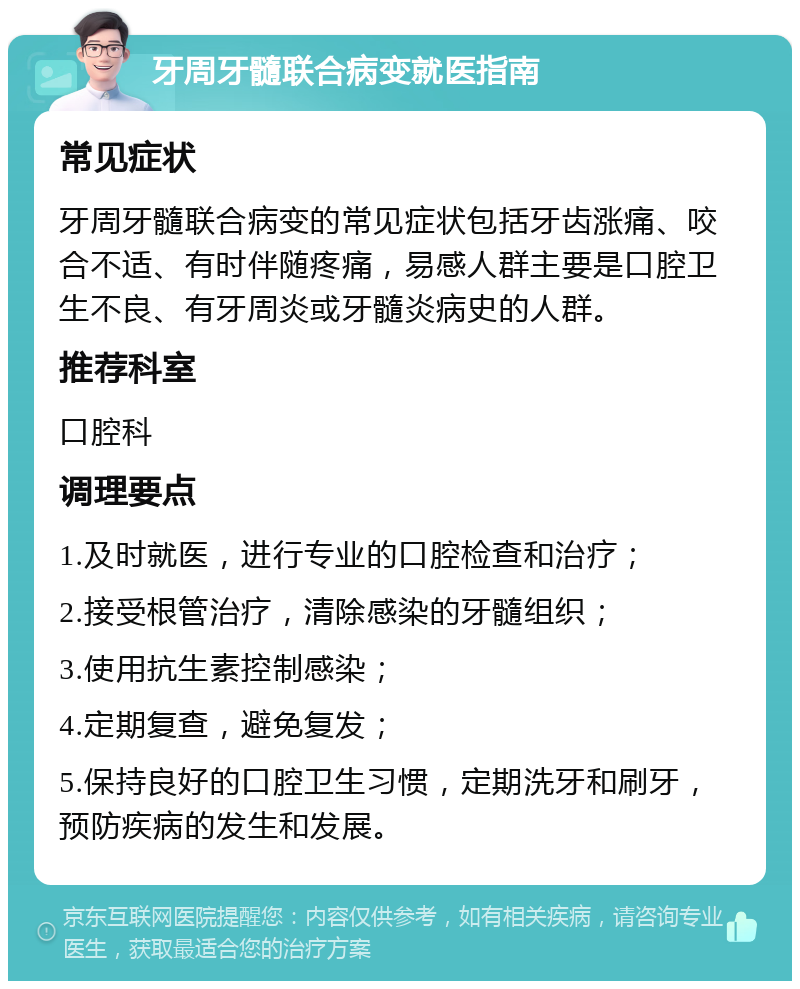 牙周牙髓联合病变就医指南 常见症状 牙周牙髓联合病变的常见症状包括牙齿涨痛、咬合不适、有时伴随疼痛，易感人群主要是口腔卫生不良、有牙周炎或牙髓炎病史的人群。 推荐科室 口腔科 调理要点 1.及时就医，进行专业的口腔检查和治疗； 2.接受根管治疗，清除感染的牙髓组织； 3.使用抗生素控制感染； 4.定期复查，避免复发； 5.保持良好的口腔卫生习惯，定期洗牙和刷牙，预防疾病的发生和发展。