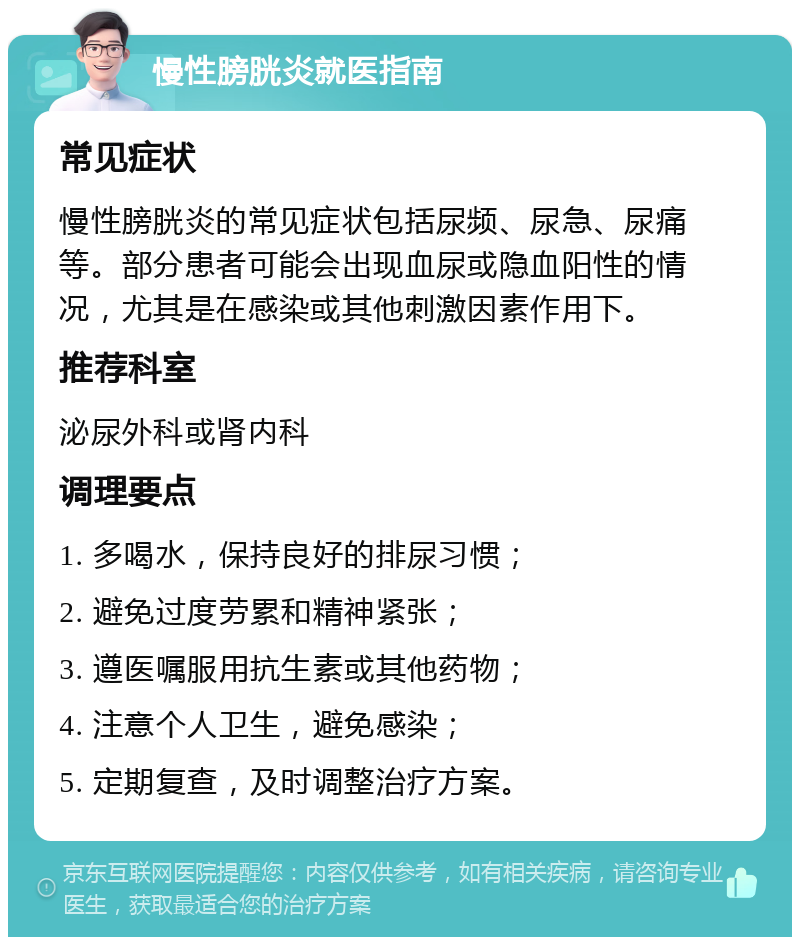 慢性膀胱炎就医指南 常见症状 慢性膀胱炎的常见症状包括尿频、尿急、尿痛等。部分患者可能会出现血尿或隐血阳性的情况，尤其是在感染或其他刺激因素作用下。 推荐科室 泌尿外科或肾内科 调理要点 1. 多喝水，保持良好的排尿习惯； 2. 避免过度劳累和精神紧张； 3. 遵医嘱服用抗生素或其他药物； 4. 注意个人卫生，避免感染； 5. 定期复查，及时调整治疗方案。