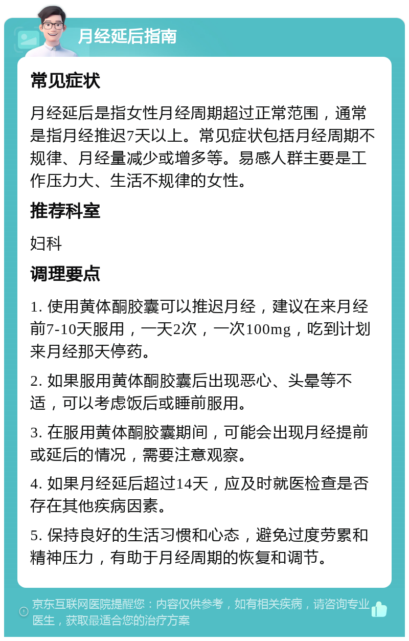 月经延后指南 常见症状 月经延后是指女性月经周期超过正常范围，通常是指月经推迟7天以上。常见症状包括月经周期不规律、月经量减少或增多等。易感人群主要是工作压力大、生活不规律的女性。 推荐科室 妇科 调理要点 1. 使用黄体酮胶囊可以推迟月经，建议在来月经前7-10天服用，一天2次，一次100mg，吃到计划来月经那天停药。 2. 如果服用黄体酮胶囊后出现恶心、头晕等不适，可以考虑饭后或睡前服用。 3. 在服用黄体酮胶囊期间，可能会出现月经提前或延后的情况，需要注意观察。 4. 如果月经延后超过14天，应及时就医检查是否存在其他疾病因素。 5. 保持良好的生活习惯和心态，避免过度劳累和精神压力，有助于月经周期的恢复和调节。