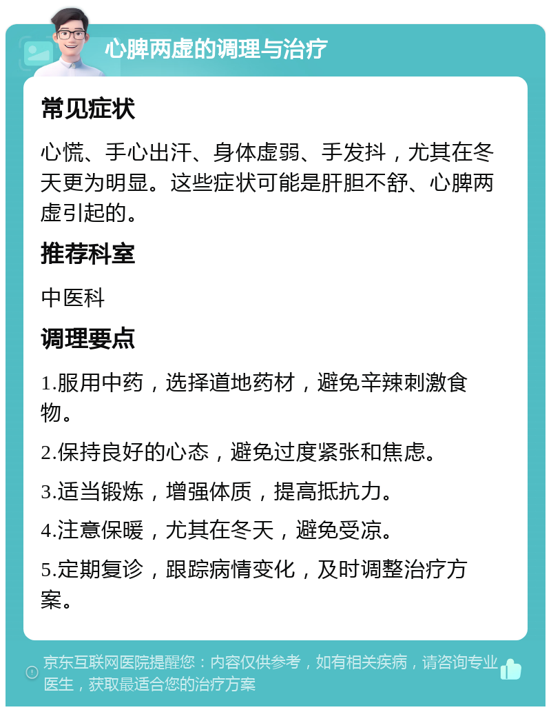 心脾两虚的调理与治疗 常见症状 心慌、手心出汗、身体虚弱、手发抖，尤其在冬天更为明显。这些症状可能是肝胆不舒、心脾两虚引起的。 推荐科室 中医科 调理要点 1.服用中药，选择道地药材，避免辛辣刺激食物。 2.保持良好的心态，避免过度紧张和焦虑。 3.适当锻炼，增强体质，提高抵抗力。 4.注意保暖，尤其在冬天，避免受凉。 5.定期复诊，跟踪病情变化，及时调整治疗方案。