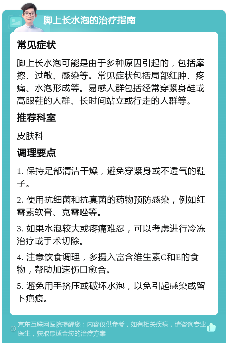 脚上长水泡的治疗指南 常见症状 脚上长水泡可能是由于多种原因引起的，包括摩擦、过敏、感染等。常见症状包括局部红肿、疼痛、水泡形成等。易感人群包括经常穿紧身鞋或高跟鞋的人群、长时间站立或行走的人群等。 推荐科室 皮肤科 调理要点 1. 保持足部清洁干燥，避免穿紧身或不透气的鞋子。 2. 使用抗细菌和抗真菌的药物预防感染，例如红霉素软膏、克霉唑等。 3. 如果水泡较大或疼痛难忍，可以考虑进行冷冻治疗或手术切除。 4. 注意饮食调理，多摄入富含维生素C和E的食物，帮助加速伤口愈合。 5. 避免用手挤压或破坏水泡，以免引起感染或留下疤痕。