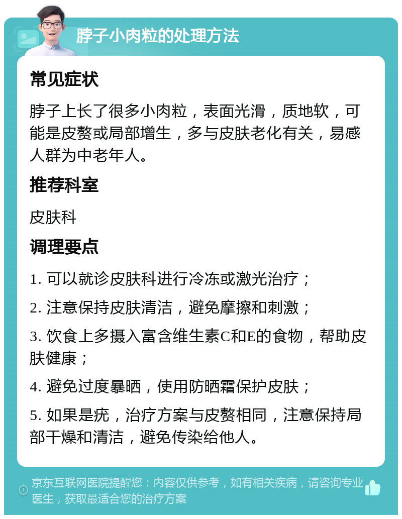 脖子小肉粒的处理方法 常见症状 脖子上长了很多小肉粒，表面光滑，质地软，可能是皮赘或局部增生，多与皮肤老化有关，易感人群为中老年人。 推荐科室 皮肤科 调理要点 1. 可以就诊皮肤科进行冷冻或激光治疗； 2. 注意保持皮肤清洁，避免摩擦和刺激； 3. 饮食上多摄入富含维生素C和E的食物，帮助皮肤健康； 4. 避免过度暴晒，使用防晒霜保护皮肤； 5. 如果是疣，治疗方案与皮赘相同，注意保持局部干燥和清洁，避免传染给他人。