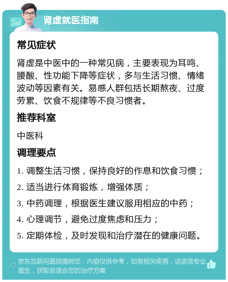 肾虚就医指南 常见症状 肾虚是中医中的一种常见病，主要表现为耳鸣、腰酸、性功能下降等症状，多与生活习惯、情绪波动等因素有关。易感人群包括长期熬夜、过度劳累、饮食不规律等不良习惯者。 推荐科室 中医科 调理要点 1. 调整生活习惯，保持良好的作息和饮食习惯； 2. 适当进行体育锻炼，增强体质； 3. 中药调理，根据医生建议服用相应的中药； 4. 心理调节，避免过度焦虑和压力； 5. 定期体检，及时发现和治疗潜在的健康问题。