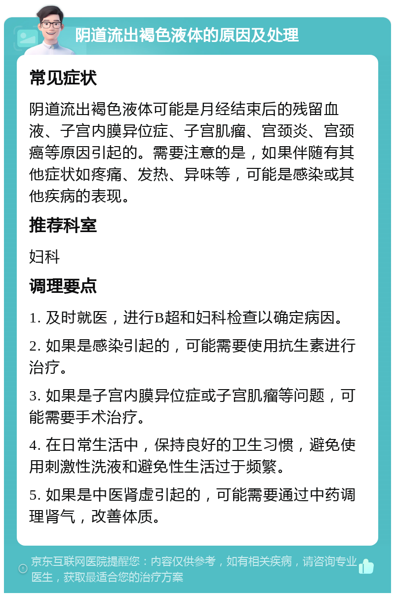 阴道流出褐色液体的原因及处理 常见症状 阴道流出褐色液体可能是月经结束后的残留血液、子宫内膜异位症、子宫肌瘤、宫颈炎、宫颈癌等原因引起的。需要注意的是，如果伴随有其他症状如疼痛、发热、异味等，可能是感染或其他疾病的表现。 推荐科室 妇科 调理要点 1. 及时就医，进行B超和妇科检查以确定病因。 2. 如果是感染引起的，可能需要使用抗生素进行治疗。 3. 如果是子宫内膜异位症或子宫肌瘤等问题，可能需要手术治疗。 4. 在日常生活中，保持良好的卫生习惯，避免使用刺激性洗液和避免性生活过于频繁。 5. 如果是中医肾虚引起的，可能需要通过中药调理肾气，改善体质。