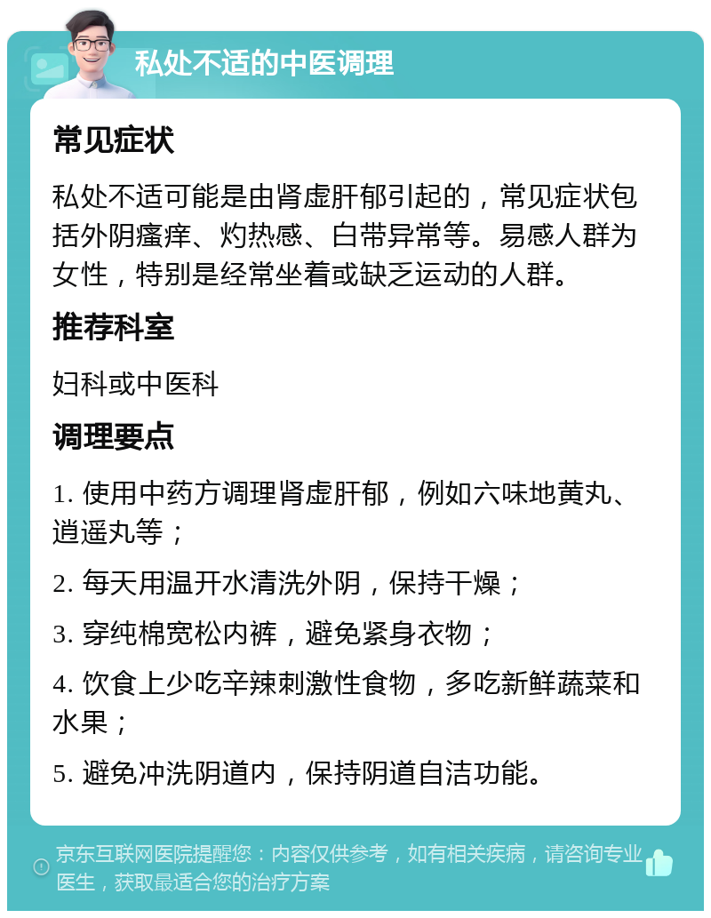 私处不适的中医调理 常见症状 私处不适可能是由肾虚肝郁引起的，常见症状包括外阴瘙痒、灼热感、白带异常等。易感人群为女性，特别是经常坐着或缺乏运动的人群。 推荐科室 妇科或中医科 调理要点 1. 使用中药方调理肾虚肝郁，例如六味地黄丸、逍遥丸等； 2. 每天用温开水清洗外阴，保持干燥； 3. 穿纯棉宽松内裤，避免紧身衣物； 4. 饮食上少吃辛辣刺激性食物，多吃新鲜蔬菜和水果； 5. 避免冲洗阴道内，保持阴道自洁功能。