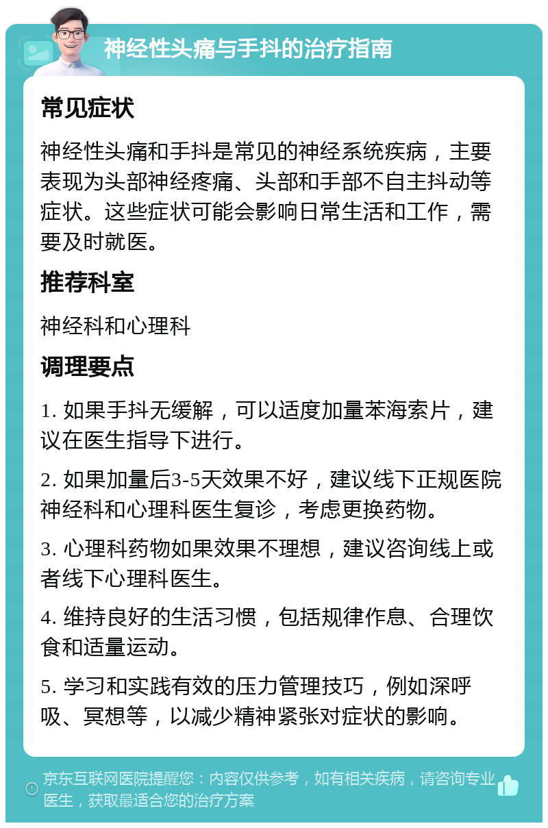 神经性头痛与手抖的治疗指南 常见症状 神经性头痛和手抖是常见的神经系统疾病，主要表现为头部神经疼痛、头部和手部不自主抖动等症状。这些症状可能会影响日常生活和工作，需要及时就医。 推荐科室 神经科和心理科 调理要点 1. 如果手抖无缓解，可以适度加量苯海索片，建议在医生指导下进行。 2. 如果加量后3-5天效果不好，建议线下正规医院神经科和心理科医生复诊，考虑更换药物。 3. 心理科药物如果效果不理想，建议咨询线上或者线下心理科医生。 4. 维持良好的生活习惯，包括规律作息、合理饮食和适量运动。 5. 学习和实践有效的压力管理技巧，例如深呼吸、冥想等，以减少精神紧张对症状的影响。