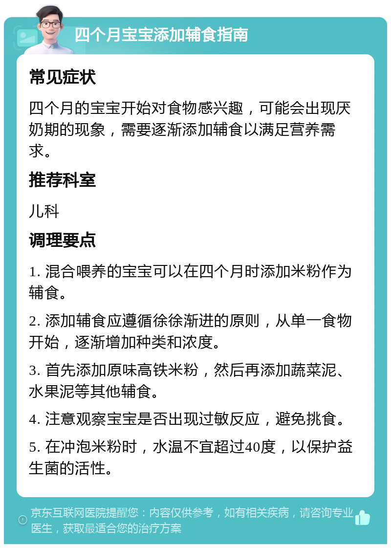 四个月宝宝添加辅食指南 常见症状 四个月的宝宝开始对食物感兴趣，可能会出现厌奶期的现象，需要逐渐添加辅食以满足营养需求。 推荐科室 儿科 调理要点 1. 混合喂养的宝宝可以在四个月时添加米粉作为辅食。 2. 添加辅食应遵循徐徐渐进的原则，从单一食物开始，逐渐增加种类和浓度。 3. 首先添加原味高铁米粉，然后再添加蔬菜泥、水果泥等其他辅食。 4. 注意观察宝宝是否出现过敏反应，避免挑食。 5. 在冲泡米粉时，水温不宜超过40度，以保护益生菌的活性。