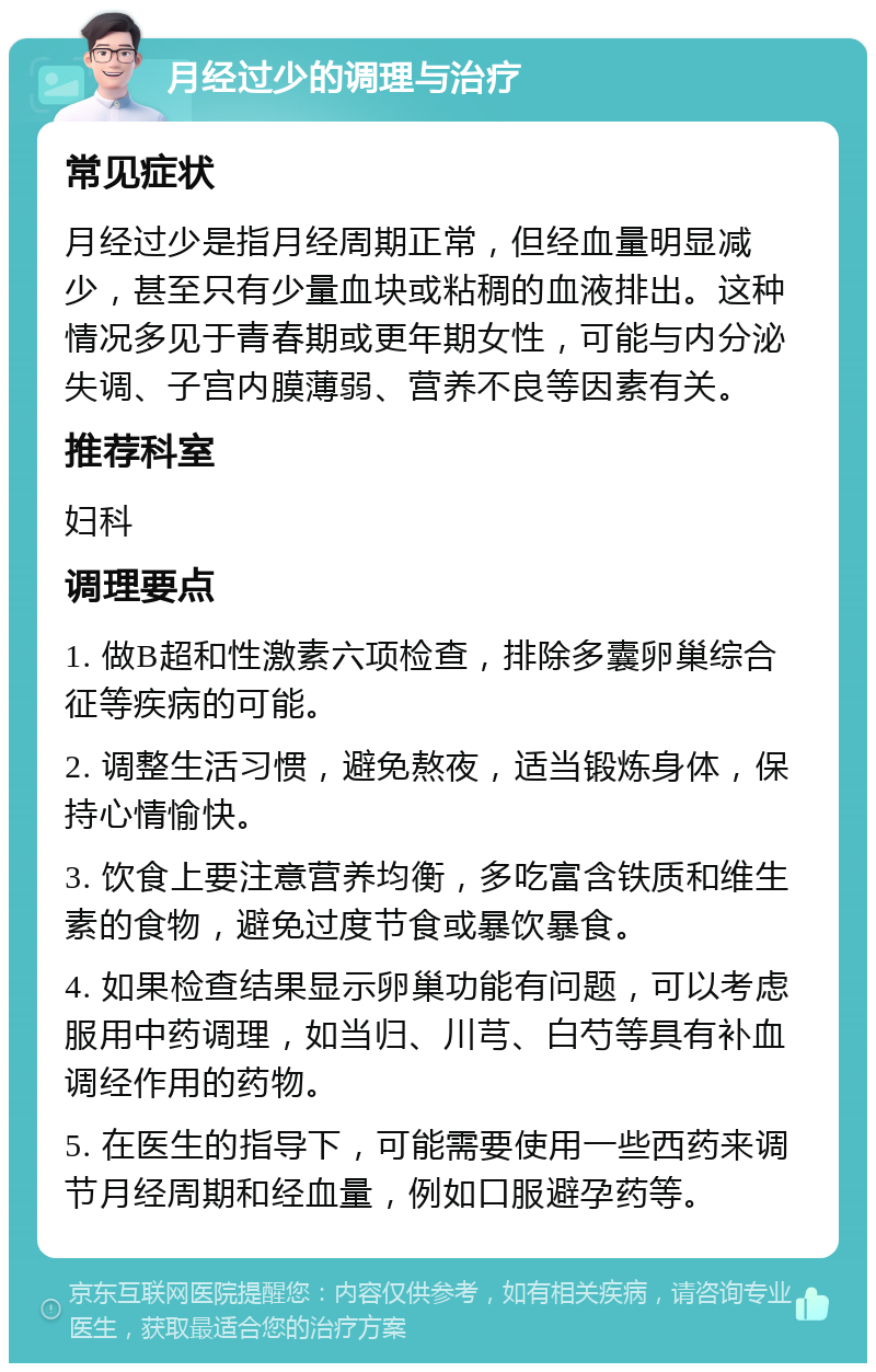 月经过少的调理与治疗 常见症状 月经过少是指月经周期正常，但经血量明显减少，甚至只有少量血块或粘稠的血液排出。这种情况多见于青春期或更年期女性，可能与内分泌失调、子宫内膜薄弱、营养不良等因素有关。 推荐科室 妇科 调理要点 1. 做B超和性激素六项检查，排除多囊卵巢综合征等疾病的可能。 2. 调整生活习惯，避免熬夜，适当锻炼身体，保持心情愉快。 3. 饮食上要注意营养均衡，多吃富含铁质和维生素的食物，避免过度节食或暴饮暴食。 4. 如果检查结果显示卵巢功能有问题，可以考虑服用中药调理，如当归、川芎、白芍等具有补血调经作用的药物。 5. 在医生的指导下，可能需要使用一些西药来调节月经周期和经血量，例如口服避孕药等。