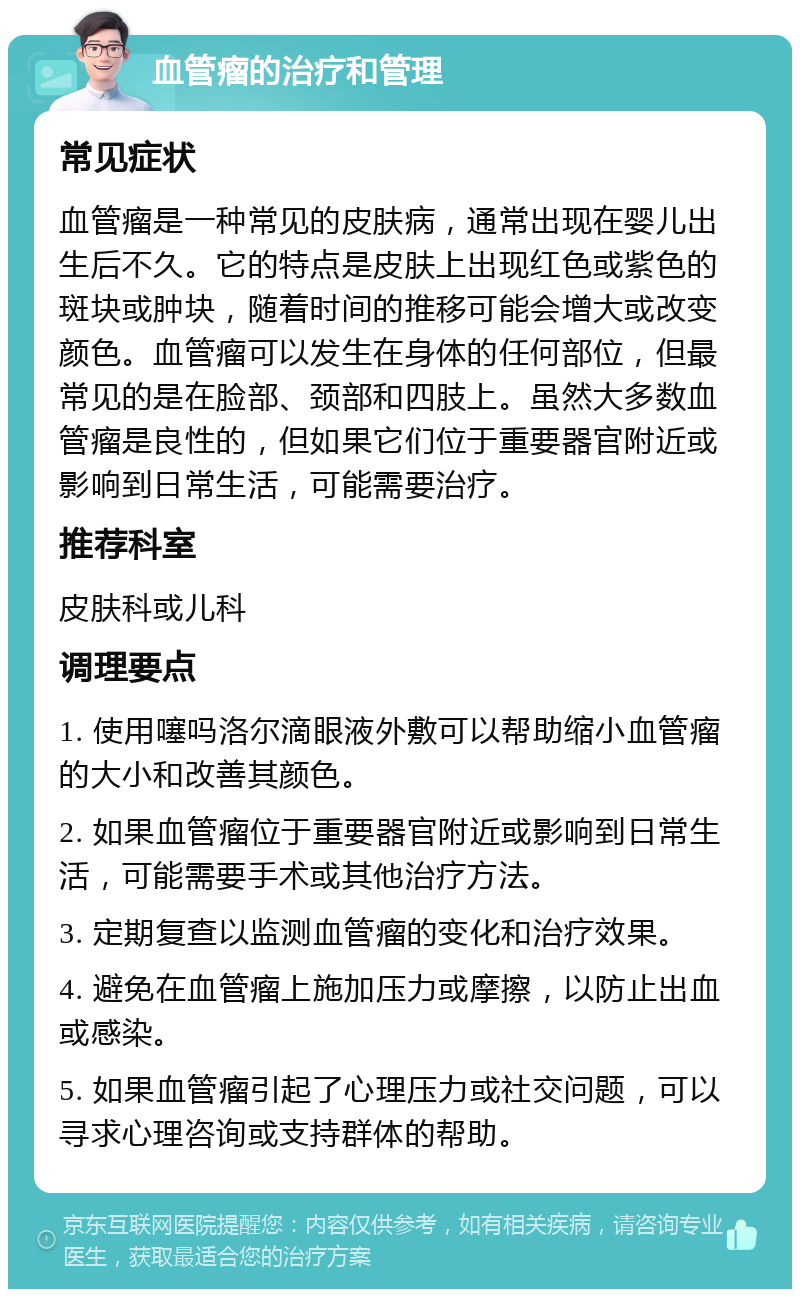 血管瘤的治疗和管理 常见症状 血管瘤是一种常见的皮肤病，通常出现在婴儿出生后不久。它的特点是皮肤上出现红色或紫色的斑块或肿块，随着时间的推移可能会增大或改变颜色。血管瘤可以发生在身体的任何部位，但最常见的是在脸部、颈部和四肢上。虽然大多数血管瘤是良性的，但如果它们位于重要器官附近或影响到日常生活，可能需要治疗。 推荐科室 皮肤科或儿科 调理要点 1. 使用噻吗洛尔滴眼液外敷可以帮助缩小血管瘤的大小和改善其颜色。 2. 如果血管瘤位于重要器官附近或影响到日常生活，可能需要手术或其他治疗方法。 3. 定期复查以监测血管瘤的变化和治疗效果。 4. 避免在血管瘤上施加压力或摩擦，以防止出血或感染。 5. 如果血管瘤引起了心理压力或社交问题，可以寻求心理咨询或支持群体的帮助。