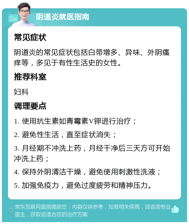 阴道炎就医指南 常见症状 阴道炎的常见症状包括白带增多、异味、外阴瘙痒等，多见于有性生活史的女性。 推荐科室 妇科 调理要点 1. 使用抗生素如青霉素V钾进行治疗； 2. 避免性生活，直至症状消失； 3. 月经期不冲洗上药，月经干净后三天方可开始冲洗上药； 4. 保持外阴清洁干燥，避免使用刺激性洗液； 5. 加强免疫力，避免过度疲劳和精神压力。