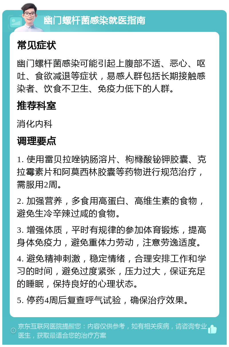 幽门螺杆菌感染就医指南 常见症状 幽门螺杆菌感染可能引起上腹部不适、恶心、呕吐、食欲减退等症状，易感人群包括长期接触感染者、饮食不卫生、免疫力低下的人群。 推荐科室 消化内科 调理要点 1. 使用雷贝拉唑钠肠溶片、枸橼酸铋钾胶囊、克拉霉素片和阿莫西林胶囊等药物进行规范治疗，需服用2周。 2. 加强营养，多食用高蛋白、高维生素的食物，避免生冷辛辣过咸的食物。 3. 增强体质，平时有规律的参加体育锻炼，提高身体免疫力，避免重体力劳动，注意劳逸适度。 4. 避免精神刺激，稳定情绪，合理安排工作和学习的时间，避免过度紧张，压力过大，保证充足的睡眠，保持良好的心理状态。 5. 停药4周后复查呼气试验，确保治疗效果。