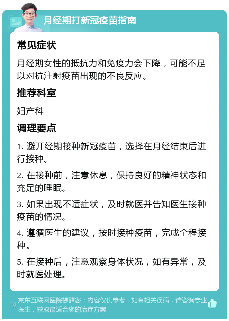 月经期打新冠疫苗指南 常见症状 月经期女性的抵抗力和免疫力会下降，可能不足以对抗注射疫苗出现的不良反应。 推荐科室 妇产科 调理要点 1. 避开经期接种新冠疫苗，选择在月经结束后进行接种。 2. 在接种前，注意休息，保持良好的精神状态和充足的睡眠。 3. 如果出现不适症状，及时就医并告知医生接种疫苗的情况。 4. 遵循医生的建议，按时接种疫苗，完成全程接种。 5. 在接种后，注意观察身体状况，如有异常，及时就医处理。