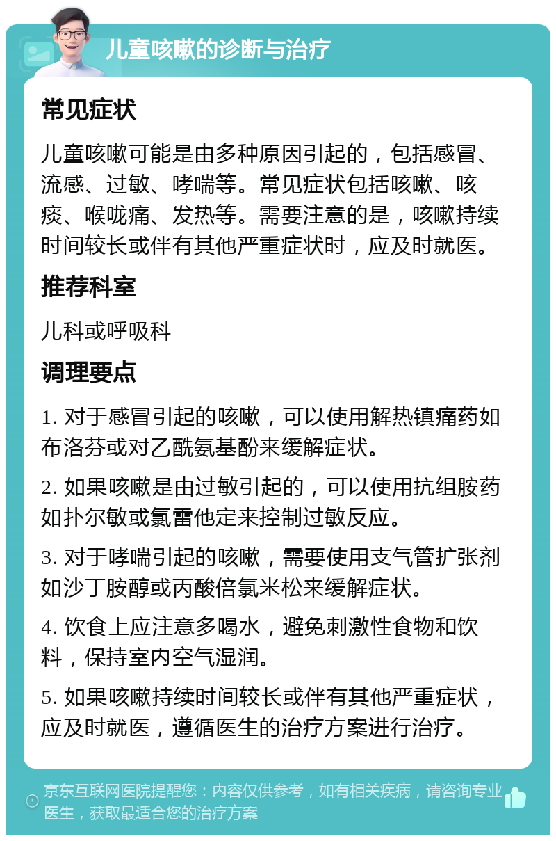 儿童咳嗽的诊断与治疗 常见症状 儿童咳嗽可能是由多种原因引起的，包括感冒、流感、过敏、哮喘等。常见症状包括咳嗽、咳痰、喉咙痛、发热等。需要注意的是，咳嗽持续时间较长或伴有其他严重症状时，应及时就医。 推荐科室 儿科或呼吸科 调理要点 1. 对于感冒引起的咳嗽，可以使用解热镇痛药如布洛芬或对乙酰氨基酚来缓解症状。 2. 如果咳嗽是由过敏引起的，可以使用抗组胺药如扑尔敏或氯雷他定来控制过敏反应。 3. 对于哮喘引起的咳嗽，需要使用支气管扩张剂如沙丁胺醇或丙酸倍氯米松来缓解症状。 4. 饮食上应注意多喝水，避免刺激性食物和饮料，保持室内空气湿润。 5. 如果咳嗽持续时间较长或伴有其他严重症状，应及时就医，遵循医生的治疗方案进行治疗。