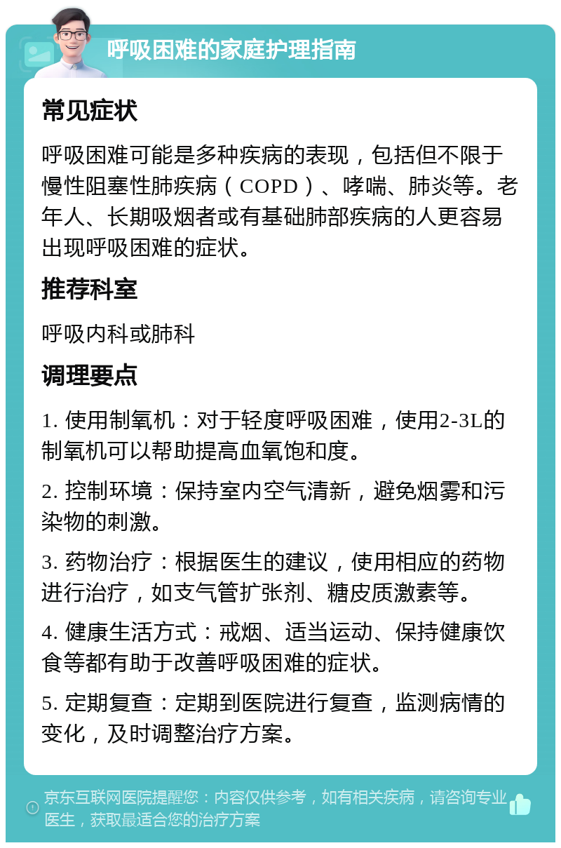 呼吸困难的家庭护理指南 常见症状 呼吸困难可能是多种疾病的表现，包括但不限于慢性阻塞性肺疾病（COPD）、哮喘、肺炎等。老年人、长期吸烟者或有基础肺部疾病的人更容易出现呼吸困难的症状。 推荐科室 呼吸内科或肺科 调理要点 1. 使用制氧机：对于轻度呼吸困难，使用2-3L的制氧机可以帮助提高血氧饱和度。 2. 控制环境：保持室内空气清新，避免烟雾和污染物的刺激。 3. 药物治疗：根据医生的建议，使用相应的药物进行治疗，如支气管扩张剂、糖皮质激素等。 4. 健康生活方式：戒烟、适当运动、保持健康饮食等都有助于改善呼吸困难的症状。 5. 定期复查：定期到医院进行复查，监测病情的变化，及时调整治疗方案。