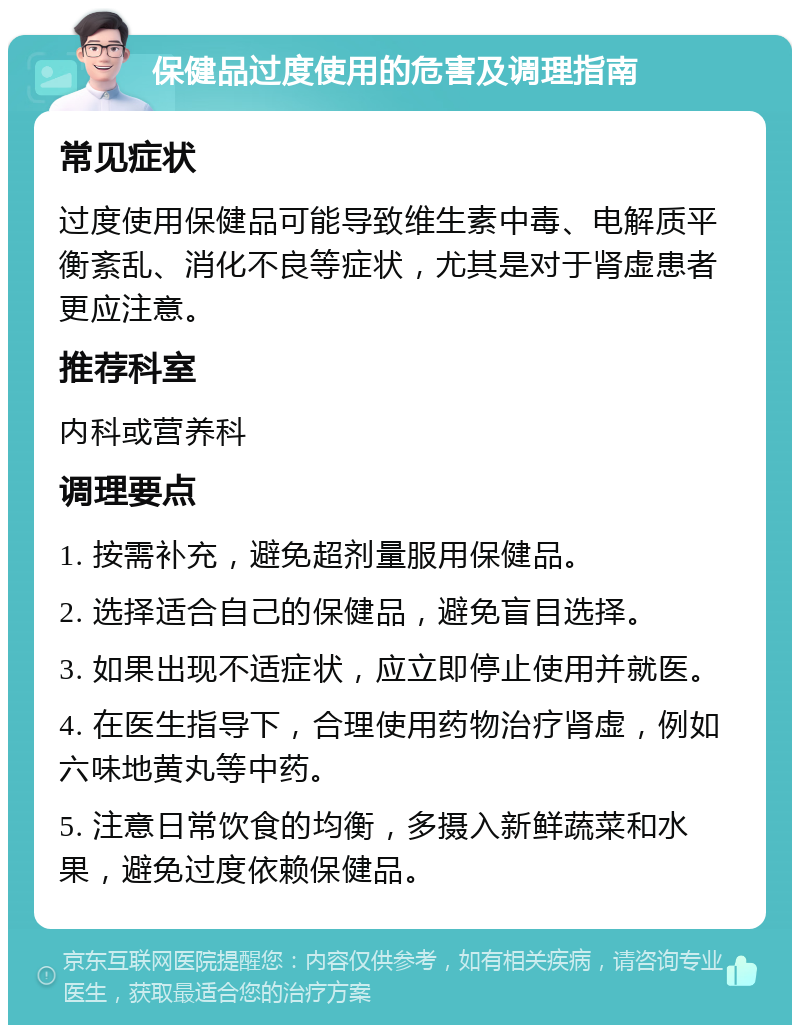 保健品过度使用的危害及调理指南 常见症状 过度使用保健品可能导致维生素中毒、电解质平衡紊乱、消化不良等症状，尤其是对于肾虚患者更应注意。 推荐科室 内科或营养科 调理要点 1. 按需补充，避免超剂量服用保健品。 2. 选择适合自己的保健品，避免盲目选择。 3. 如果出现不适症状，应立即停止使用并就医。 4. 在医生指导下，合理使用药物治疗肾虚，例如六味地黄丸等中药。 5. 注意日常饮食的均衡，多摄入新鲜蔬菜和水果，避免过度依赖保健品。