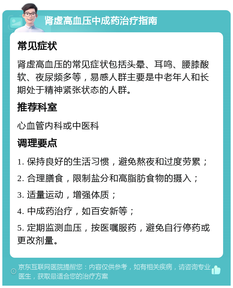 肾虚高血压中成药治疗指南 常见症状 肾虚高血压的常见症状包括头晕、耳鸣、腰膝酸软、夜尿频多等，易感人群主要是中老年人和长期处于精神紧张状态的人群。 推荐科室 心血管内科或中医科 调理要点 1. 保持良好的生活习惯，避免熬夜和过度劳累； 2. 合理膳食，限制盐分和高脂肪食物的摄入； 3. 适量运动，增强体质； 4. 中成药治疗，如百安新等； 5. 定期监测血压，按医嘱服药，避免自行停药或更改剂量。