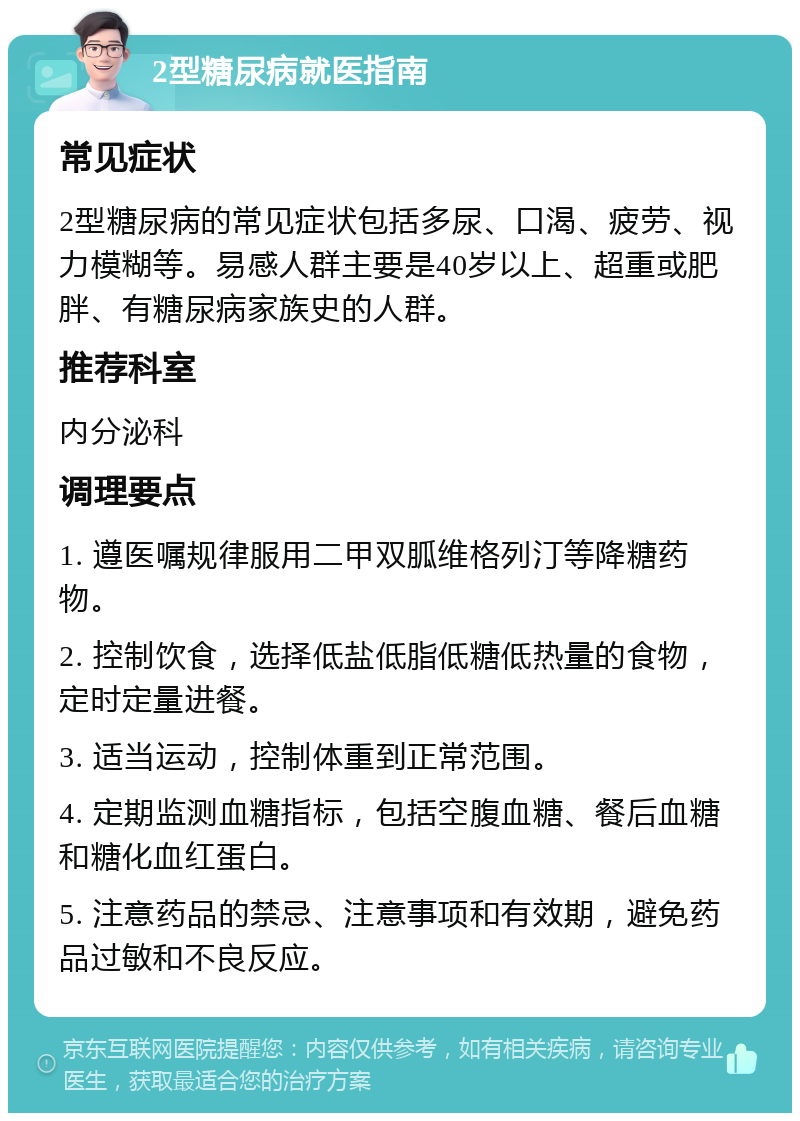 2型糖尿病就医指南 常见症状 2型糖尿病的常见症状包括多尿、口渴、疲劳、视力模糊等。易感人群主要是40岁以上、超重或肥胖、有糖尿病家族史的人群。 推荐科室 内分泌科 调理要点 1. 遵医嘱规律服用二甲双胍维格列汀等降糖药物。 2. 控制饮食，选择低盐低脂低糖低热量的食物，定时定量进餐。 3. 适当运动，控制体重到正常范围。 4. 定期监测血糖指标，包括空腹血糖、餐后血糖和糖化血红蛋白。 5. 注意药品的禁忌、注意事项和有效期，避免药品过敏和不良反应。