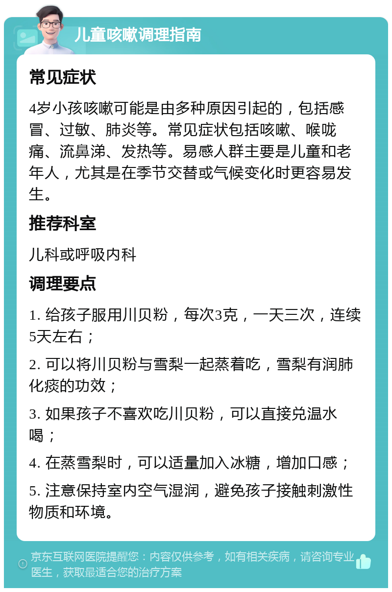 儿童咳嗽调理指南 常见症状 4岁小孩咳嗽可能是由多种原因引起的，包括感冒、过敏、肺炎等。常见症状包括咳嗽、喉咙痛、流鼻涕、发热等。易感人群主要是儿童和老年人，尤其是在季节交替或气候变化时更容易发生。 推荐科室 儿科或呼吸内科 调理要点 1. 给孩子服用川贝粉，每次3克，一天三次，连续5天左右； 2. 可以将川贝粉与雪梨一起蒸着吃，雪梨有润肺化痰的功效； 3. 如果孩子不喜欢吃川贝粉，可以直接兑温水喝； 4. 在蒸雪梨时，可以适量加入冰糖，增加口感； 5. 注意保持室内空气湿润，避免孩子接触刺激性物质和环境。