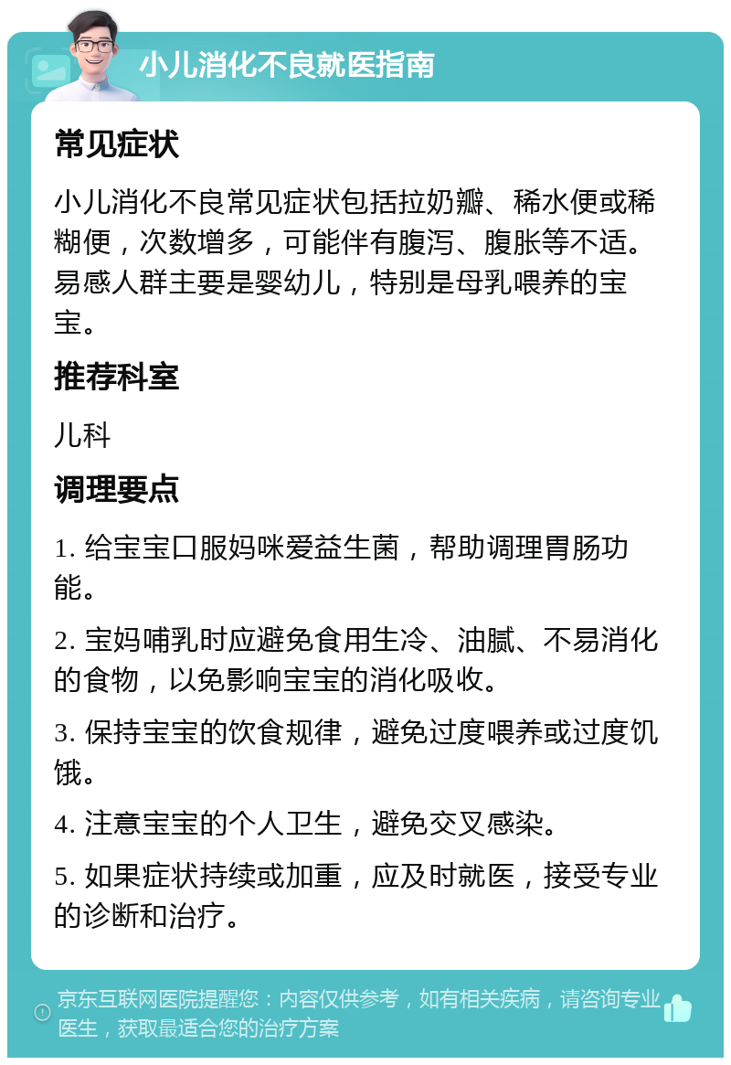 小儿消化不良就医指南 常见症状 小儿消化不良常见症状包括拉奶瓣、稀水便或稀糊便，次数增多，可能伴有腹泻、腹胀等不适。易感人群主要是婴幼儿，特别是母乳喂养的宝宝。 推荐科室 儿科 调理要点 1. 给宝宝口服妈咪爱益生菌，帮助调理胃肠功能。 2. 宝妈哺乳时应避免食用生冷、油腻、不易消化的食物，以免影响宝宝的消化吸收。 3. 保持宝宝的饮食规律，避免过度喂养或过度饥饿。 4. 注意宝宝的个人卫生，避免交叉感染。 5. 如果症状持续或加重，应及时就医，接受专业的诊断和治疗。