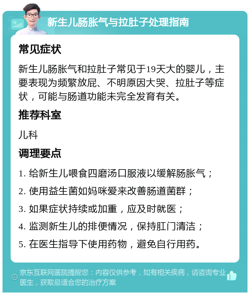 新生儿肠胀气与拉肚子处理指南 常见症状 新生儿肠胀气和拉肚子常见于19天大的婴儿，主要表现为频繁放屁、不明原因大哭、拉肚子等症状，可能与肠道功能未完全发育有关。 推荐科室 儿科 调理要点 1. 给新生儿喂食四磨汤口服液以缓解肠胀气； 2. 使用益生菌如妈咪爱来改善肠道菌群； 3. 如果症状持续或加重，应及时就医； 4. 监测新生儿的排便情况，保持肛门清洁； 5. 在医生指导下使用药物，避免自行用药。