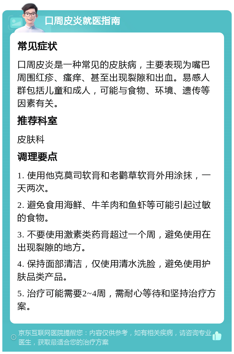 口周皮炎就医指南 常见症状 口周皮炎是一种常见的皮肤病，主要表现为嘴巴周围红疹、瘙痒、甚至出现裂隙和出血。易感人群包括儿童和成人，可能与食物、环境、遗传等因素有关。 推荐科室 皮肤科 调理要点 1. 使用他克莫司软膏和老鹳草软膏外用涂抹，一天两次。 2. 避免食用海鲜、牛羊肉和鱼虾等可能引起过敏的食物。 3. 不要使用激素类药膏超过一个周，避免使用在出现裂隙的地方。 4. 保持面部清洁，仅使用清水洗脸，避免使用护肤品类产品。 5. 治疗可能需要2~4周，需耐心等待和坚持治疗方案。