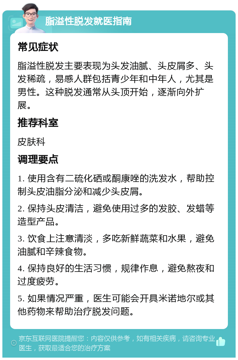 脂溢性脱发就医指南 常见症状 脂溢性脱发主要表现为头发油腻、头皮屑多、头发稀疏，易感人群包括青少年和中年人，尤其是男性。这种脱发通常从头顶开始，逐渐向外扩展。 推荐科室 皮肤科 调理要点 1. 使用含有二硫化硒或酮康唑的洗发水，帮助控制头皮油脂分泌和减少头皮屑。 2. 保持头皮清洁，避免使用过多的发胶、发蜡等造型产品。 3. 饮食上注意清淡，多吃新鲜蔬菜和水果，避免油腻和辛辣食物。 4. 保持良好的生活习惯，规律作息，避免熬夜和过度疲劳。 5. 如果情况严重，医生可能会开具米诺地尔或其他药物来帮助治疗脱发问题。