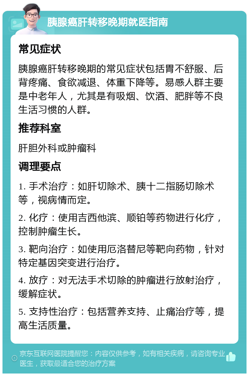 胰腺癌肝转移晚期就医指南 常见症状 胰腺癌肝转移晚期的常见症状包括胃不舒服、后背疼痛、食欲减退、体重下降等。易感人群主要是中老年人，尤其是有吸烟、饮酒、肥胖等不良生活习惯的人群。 推荐科室 肝胆外科或肿瘤科 调理要点 1. 手术治疗：如肝切除术、胰十二指肠切除术等，视病情而定。 2. 化疗：使用吉西他滨、顺铂等药物进行化疗，控制肿瘤生长。 3. 靶向治疗：如使用厄洛替尼等靶向药物，针对特定基因突变进行治疗。 4. 放疗：对无法手术切除的肿瘤进行放射治疗，缓解症状。 5. 支持性治疗：包括营养支持、止痛治疗等，提高生活质量。