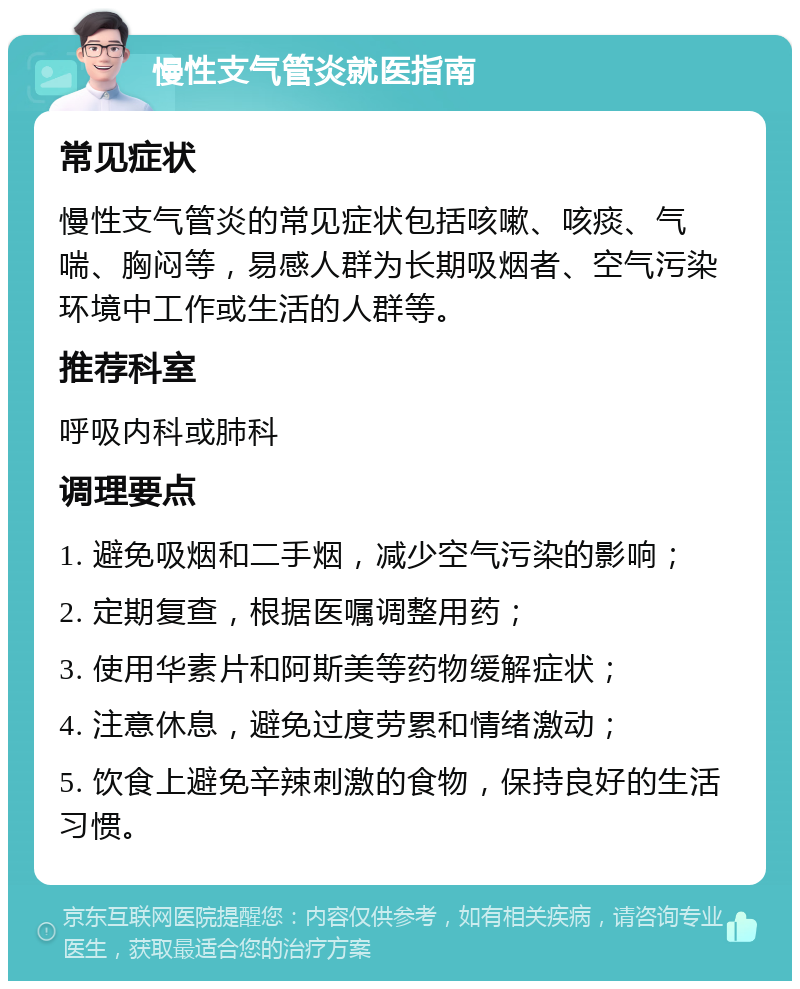 慢性支气管炎就医指南 常见症状 慢性支气管炎的常见症状包括咳嗽、咳痰、气喘、胸闷等，易感人群为长期吸烟者、空气污染环境中工作或生活的人群等。 推荐科室 呼吸内科或肺科 调理要点 1. 避免吸烟和二手烟，减少空气污染的影响； 2. 定期复查，根据医嘱调整用药； 3. 使用华素片和阿斯美等药物缓解症状； 4. 注意休息，避免过度劳累和情绪激动； 5. 饮食上避免辛辣刺激的食物，保持良好的生活习惯。