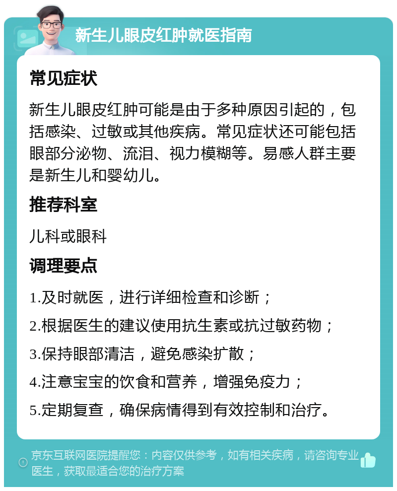 新生儿眼皮红肿就医指南 常见症状 新生儿眼皮红肿可能是由于多种原因引起的，包括感染、过敏或其他疾病。常见症状还可能包括眼部分泌物、流泪、视力模糊等。易感人群主要是新生儿和婴幼儿。 推荐科室 儿科或眼科 调理要点 1.及时就医，进行详细检查和诊断； 2.根据医生的建议使用抗生素或抗过敏药物； 3.保持眼部清洁，避免感染扩散； 4.注意宝宝的饮食和营养，增强免疫力； 5.定期复查，确保病情得到有效控制和治疗。