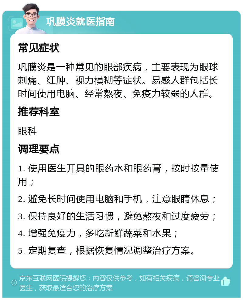 巩膜炎就医指南 常见症状 巩膜炎是一种常见的眼部疾病，主要表现为眼球刺痛、红肿、视力模糊等症状。易感人群包括长时间使用电脑、经常熬夜、免疫力较弱的人群。 推荐科室 眼科 调理要点 1. 使用医生开具的眼药水和眼药膏，按时按量使用； 2. 避免长时间使用电脑和手机，注意眼睛休息； 3. 保持良好的生活习惯，避免熬夜和过度疲劳； 4. 增强免疫力，多吃新鲜蔬菜和水果； 5. 定期复查，根据恢复情况调整治疗方案。